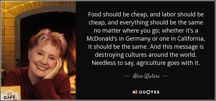 Food should be cheap, and labor should be cheap, and everything should be the same no matter where you go; whether it's a McDonald's in Germany or one in California, it should be the same. And this message is destroying cultures around the world. Needless to say, agriculture goes with it. - Alice Waters
