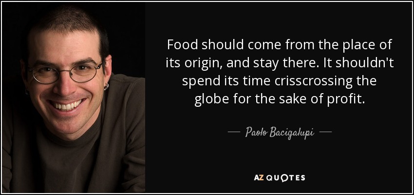 Food should come from the place of its origin, and stay there. It shouldn't spend its time crisscrossing the globe for the sake of profit. - Paolo Bacigalupi