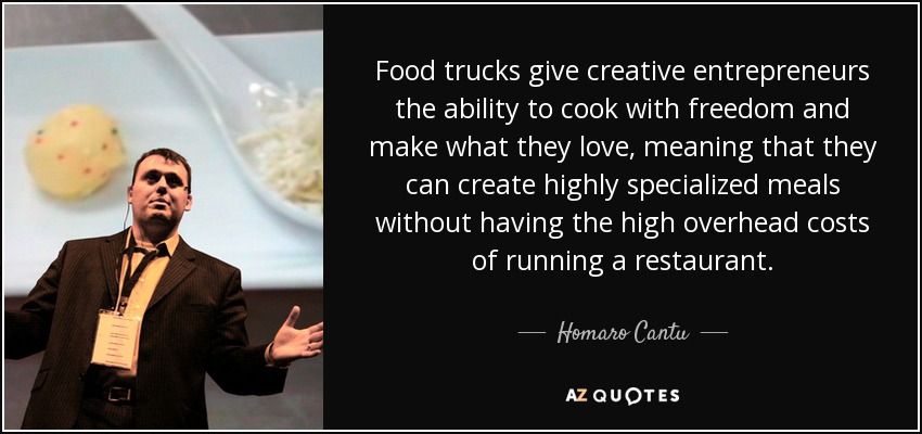 Food trucks give creative entrepreneurs the ability to cook with freedom and make what they love, meaning that they can create highly specialized meals without having the high overhead costs of running a restaurant. - Homaro Cantu