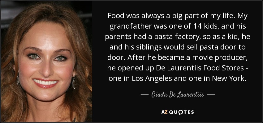 Food was always a big part of my life. My grandfather was one of 14 kids, and his parents had a pasta factory, so as a kid, he and his siblings would sell pasta door to door. After he became a movie producer, he opened up De Laurentiis Food Stores - one in Los Angeles and one in New York. - Giada De Laurentiis
