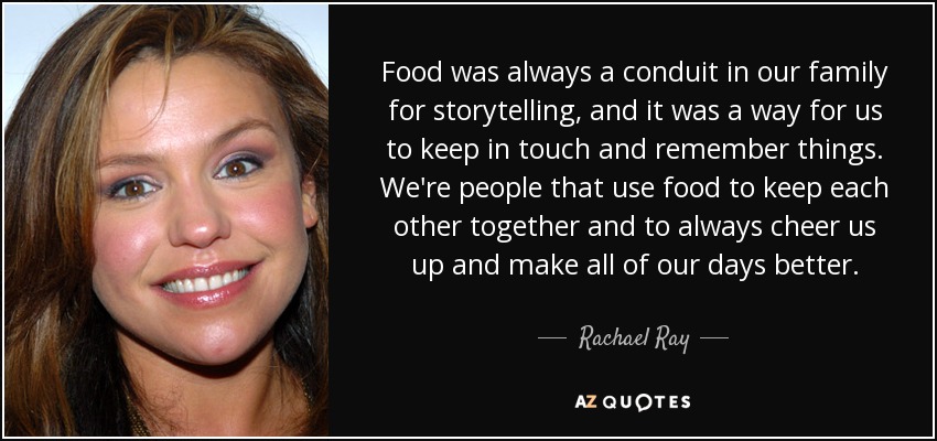 Food was always a conduit in our family for storytelling, and it was a way for us to keep in touch and remember things. We're people that use food to keep each other together and to always cheer us up and make all of our days better. - Rachael Ray