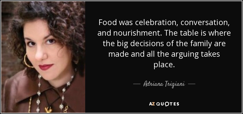 Food was celebration, conversation, and nourishment. The table is where the big decisions of the family are made and all the arguing takes place. - Adriana Trigiani