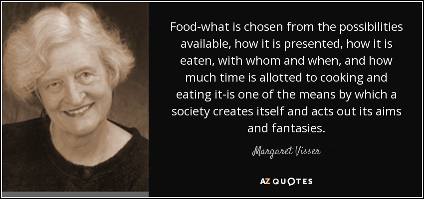 Food-what is chosen from the possibilities available, how it is presented, how it is eaten, with whom and when, and how much time is allotted to cooking and eating it-is one of the means by which a society creates itself and acts out its aims and fantasies. - Margaret Visser