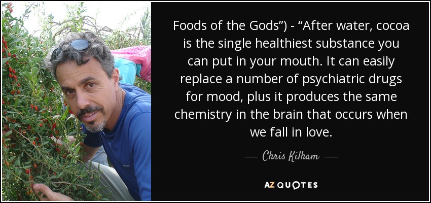 Foods of the Gods”) - “After water, cocoa is the single healthiest substance you can put in your mouth. It can easily replace a number of psychiatric drugs for mood, plus it produces the same chemistry in the brain that occurs when we fall in love. - Chris Kilham