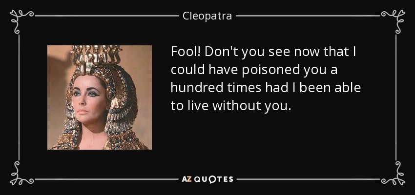 Fool! Don't you see now that I could have poisoned you a hundred times had I been able to live without you. - Cleopatra