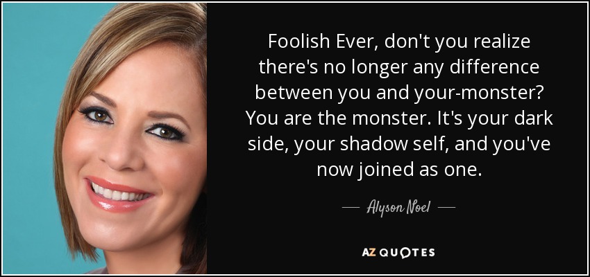 Foolish Ever, don't you realize there's no longer any difference between you and your-monster? You are the monster. It's your dark side, your shadow self, and you've now joined as one. - Alyson Noel