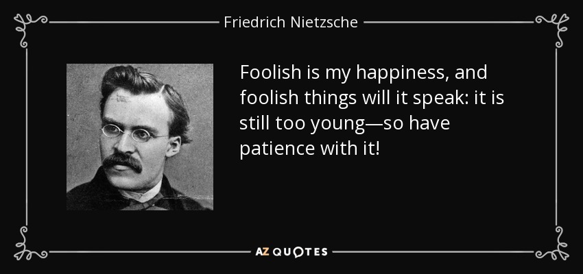Foolish is my happiness, and foolish things will it speak: it is still too young—so have patience with it! - Friedrich Nietzsche