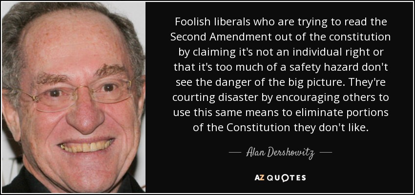 Foolish liberals who are trying to read the Second Amendment out of the constitution by claiming it's not an individual right or that it's too much of a safety hazard don't see the danger of the big picture. They're courting disaster by encouraging others to use this same means to eliminate portions of the Constitution they don't like. - Alan Dershowitz