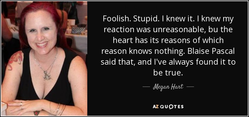 Foolish. Stupid. I knew it. I knew my reaction was unreasonable, bu the heart has its reasons of which reason knows nothing. Blaise Pascal said that, and I've always found it to be true. - Megan Hart