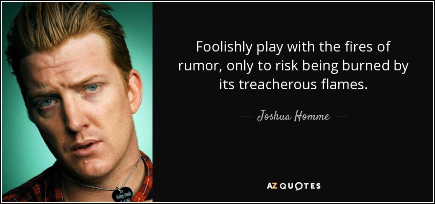 Foolishly play with the fires of rumor, only to risk being burned by its treacherous flames. - Joshua Homme
