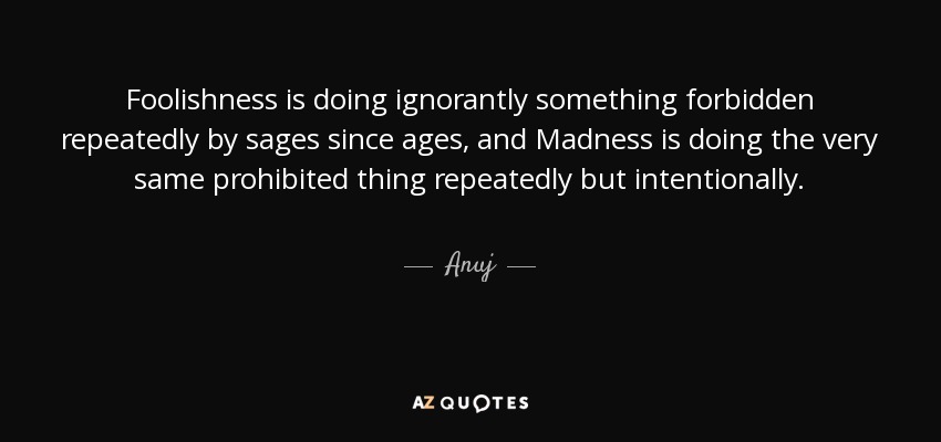 Foolishness is doing ignorantly something forbidden repeatedly by sages since ages, and Madness is doing the very same prohibited thing repeatedly but intentionally. - Anuj