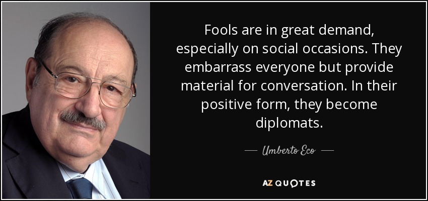 Fools are in great demand, especially on social occasions. They embarrass everyone but provide material for conversation. In their positive form, they become diplomats. - Umberto Eco