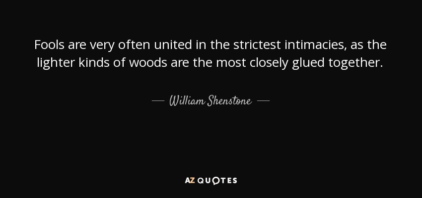 Fools are very often united in the strictest intimacies, as the lighter kinds of woods are the most closely glued together. - William Shenstone
