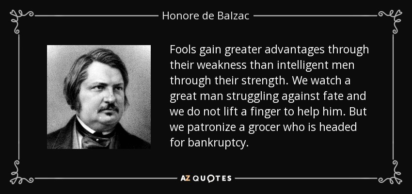 Fools gain greater advantages through their weakness than intelligent men through their strength. We watch a great man struggling against fate and we do not lift a finger to help him. But we patronize a grocer who is headed for bankruptcy. - Honore de Balzac