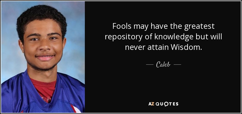 Fools may have the greatest repository of knowledge but will never attain Wisdom. - Caleb