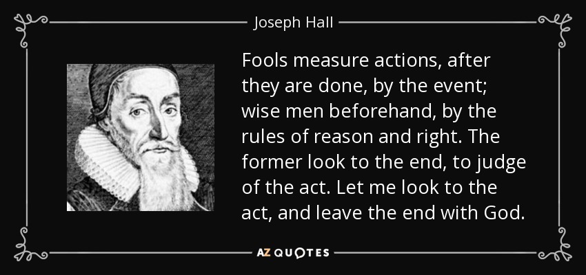 Fools measure actions, after they are done, by the event; wise men beforehand, by the rules of reason and right. The former look to the end, to judge of the act. Let me look to the act, and leave the end with God. - Joseph Hall