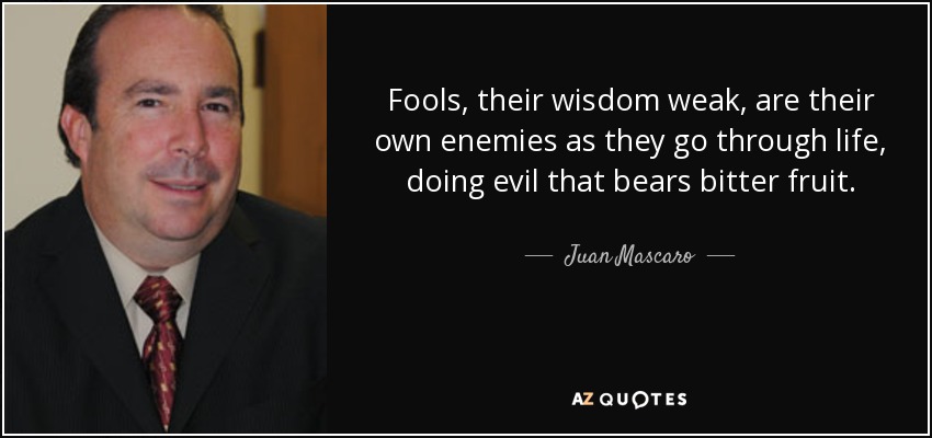 Fools, their wisdom weak, are their own enemies as they go through life, doing evil that bears bitter fruit. - Juan Mascaro