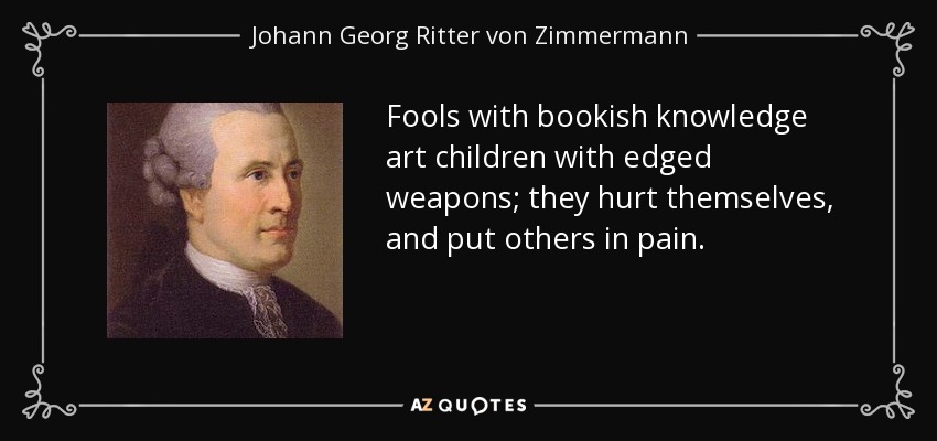 Fools with bookish knowledge art children with edged weapons; they hurt themselves, and put others in pain. - Johann Georg Ritter von Zimmermann