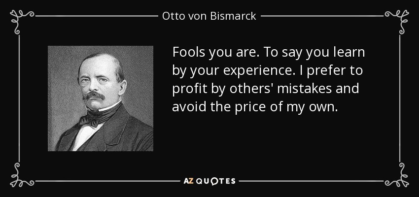 Fools you are. To say you learn by your experience. I prefer to profit by others' mistakes and avoid the price of my own. - Otto von Bismarck