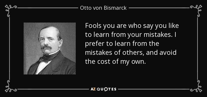 Fools you are who say you like to learn from your mistakes. I prefer to learn from the mistakes of others, and avoid the cost of my own. - Otto von Bismarck