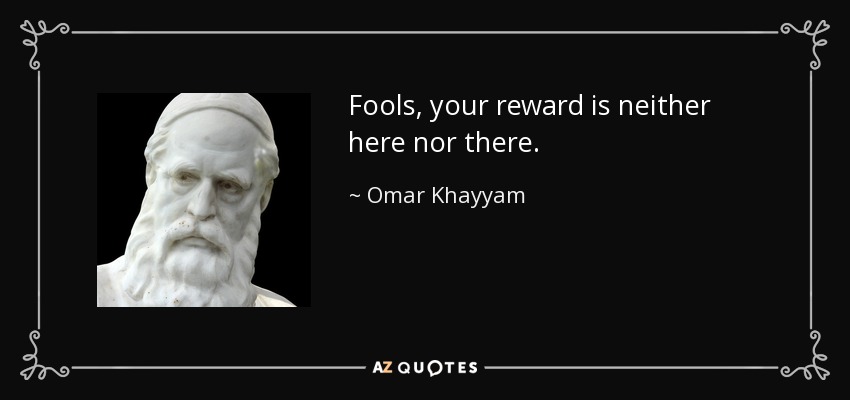 Fools, your reward is neither here nor there. - Omar Khayyam