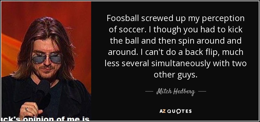 Foosball screwed up my perception of soccer. I though you had to kick the ball and then spin around and around. I can't do a back flip, much less several simultaneously with two other guys. - Mitch Hedberg