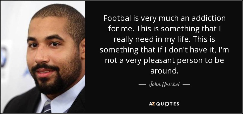 Footbal is very much an addiction for me. This is something that I really need in my life. This is something that if I don't have it, I'm not a very pleasant person to be around. - John Urschel