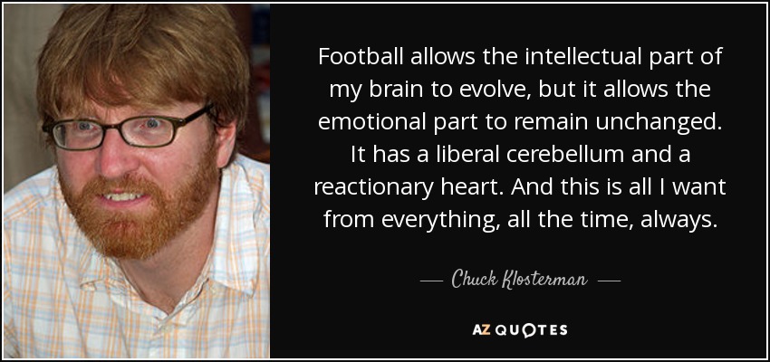 Football allows the intellectual part of my brain to evolve, but it allows the emotional part to remain unchanged. It has a liberal cerebellum and a reactionary heart. And this is all I want from everything, all the time, always. - Chuck Klosterman