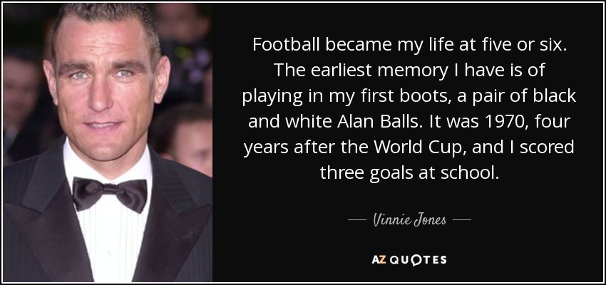 Football became my life at five or six. The earliest memory I have is of playing in my first boots, a pair of black and white Alan Balls. It was 1970, four years after the World Cup, and I scored three goals at school. - Vinnie Jones