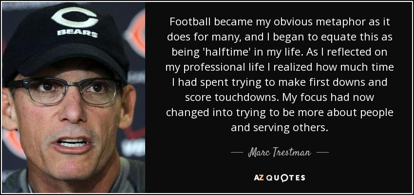 Football became my obvious metaphor as it does for many, and I began to equate this as being 'halftime' in my life. As I reflected on my professional life I realized how much time I had spent trying to make first downs and score touchdowns. My focus had now changed into trying to be more about people and serving others. - Marc Trestman