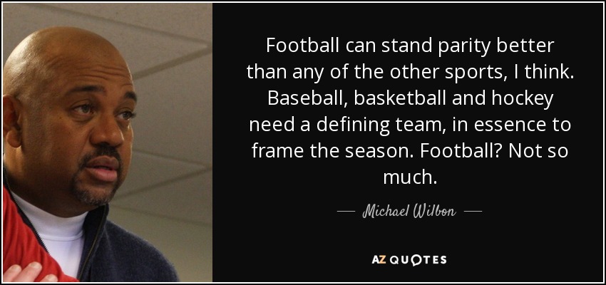 Football can stand parity better than any of the other sports, I think. Baseball, basketball and hockey need a defining team, in essence to frame the season. Football? Not so much. - Michael Wilbon