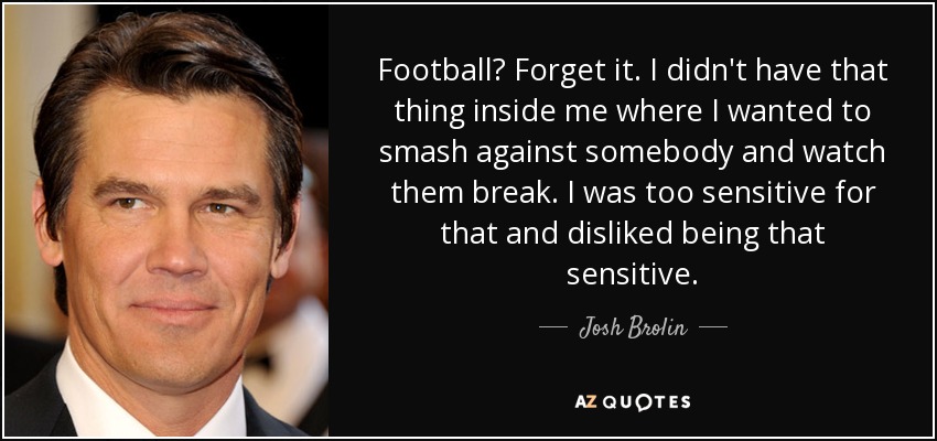 Football? Forget it. I didn't have that thing inside me where I wanted to smash against somebody and watch them break. I was too sensitive for that and disliked being that sensitive. - Josh Brolin