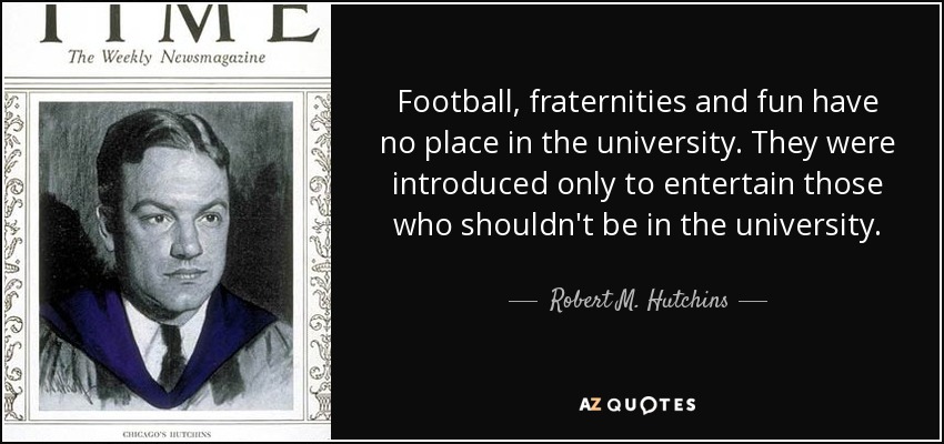 Football, fraternities and fun have no place in the university. They were introduced only to entertain those who shouldn't be in the university. - Robert M. Hutchins
