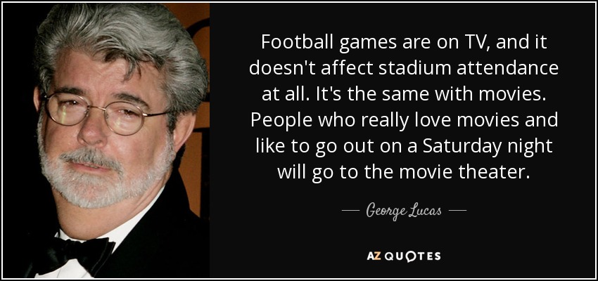 Football games are on TV, and it doesn't affect stadium attendance at all. It's the same with movies. People who really love movies and like to go out on a Saturday night will go to the movie theater. - George Lucas