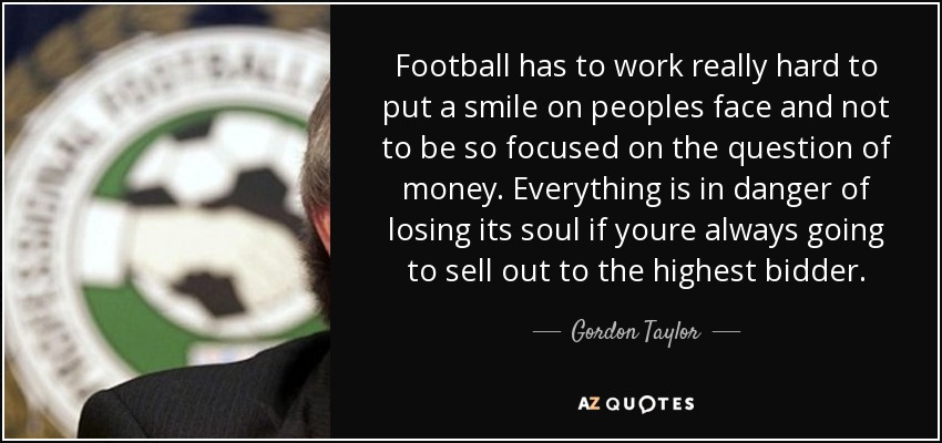 Football has to work really hard to put a smile on peoples face and not to be so focused on the question of money. Everything is in danger of losing its soul if youre always going to sell out to the highest bidder. - Gordon Taylor