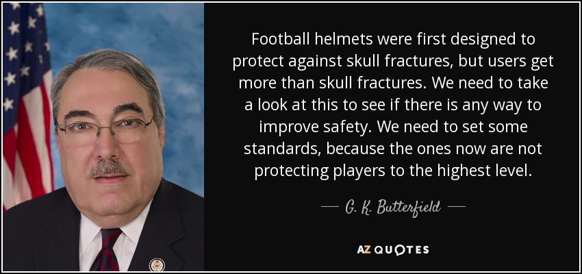 Football helmets were first designed to protect against skull fractures, but users get more than skull fractures. We need to take a look at this to see if there is any way to improve safety. We need to set some standards, because the ones now are not protecting players to the highest level. - G. K. Butterfield