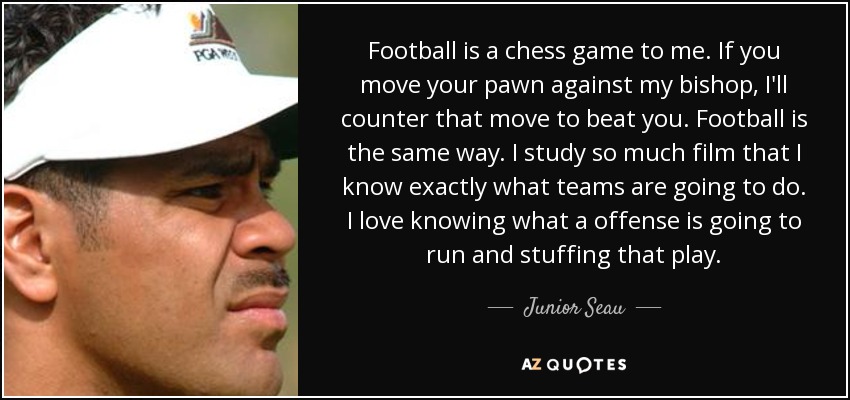 Football is a chess game to me. If you move your pawn against my bishop, I'll counter that move to beat you. Football is the same way. I study so much film that I know exactly what teams are going to do. I love knowing what a offense is going to run and stuffing that play. - Junior Seau