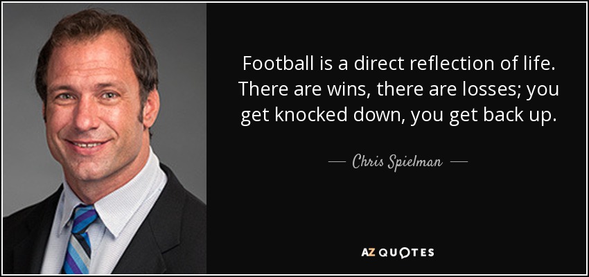 Football is a direct reflection of life. There are wins, there are losses; you get knocked down, you get back up. - Chris Spielman