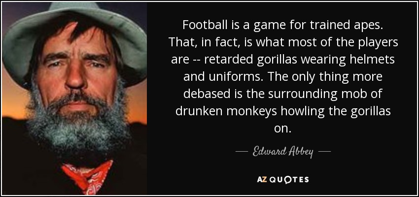 Football is a game for trained apes. That, in fact, is what most of the players are -- retarded gorillas wearing helmets and uniforms. The only thing more debased is the surrounding mob of drunken monkeys howling the gorillas on. - Edward Abbey