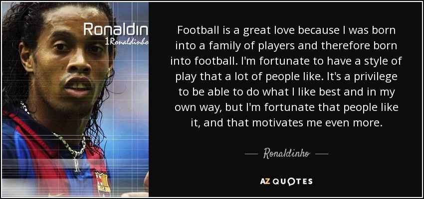 Football is a great love because I was born into a family of players and therefore born into football. I'm fortunate to have a style of play that a lot of people like. It's a privilege to be able to do what I like best and in my own way, but I'm fortunate that people like it, and that motivates me even more. - Ronaldinho