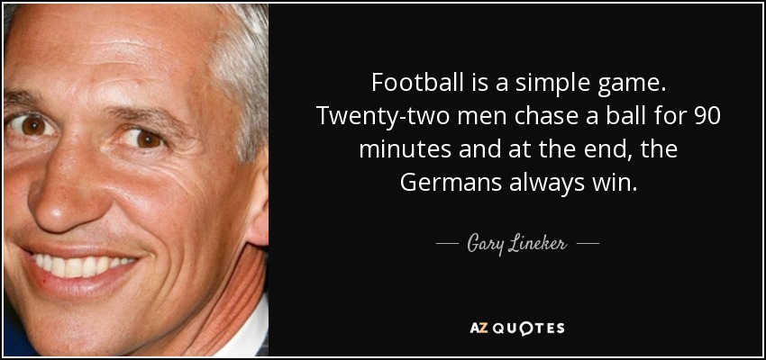Football is a simple game. Twenty-two men chase a ball for 90 minutes and at the end, the Germans always win. - Gary Lineker