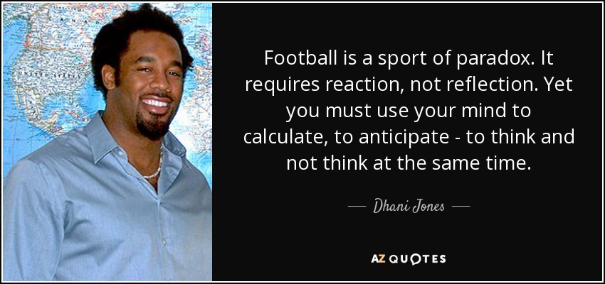 Football is a sport of paradox. It requires reaction, not reflection. Yet you must use your mind to calculate, to anticipate - to think and not think at the same time. - Dhani Jones
