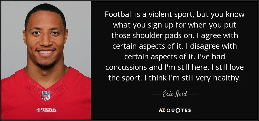 Football is a violent sport, but you know what you sign up for when you put those shoulder pads on. I agree with certain aspects of it. I disagree with certain aspects of it. I've had concussions and I'm still here. I still love the sport. I think I'm still very healthy. - Eric Reid