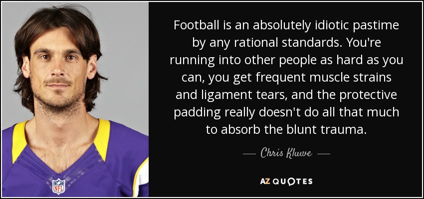 Football is an absolutely idiotic pastime by any rational standards. You're running into other people as hard as you can, you get frequent muscle strains and ligament tears, and the protective padding really doesn't do all that much to absorb the blunt trauma. - Chris Kluwe