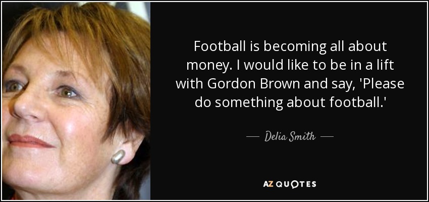 Football is becoming all about money. I would like to be in a lift with Gordon Brown and say, 'Please do something about football.' - Delia Smith