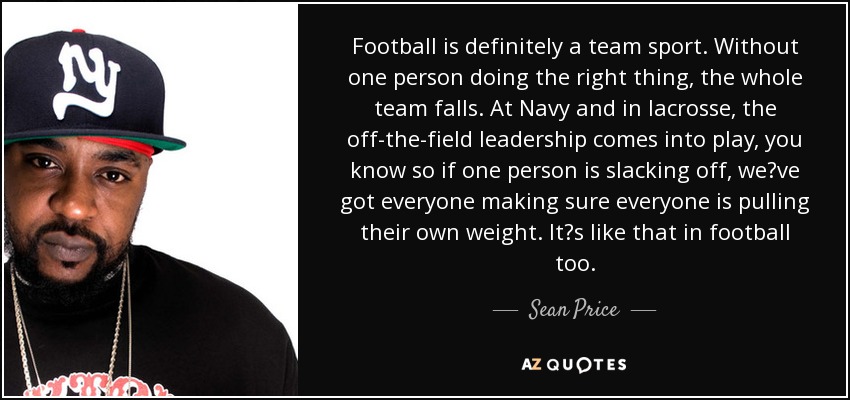 Football is definitely a team sport. Without one person doing the right thing, the whole team falls. At Navy and in lacrosse, the off-the-field leadership comes into play, you know so if one person is slacking off, weve got everyone making sure everyone is pulling their own weight. Its like that in football too. - Sean Price