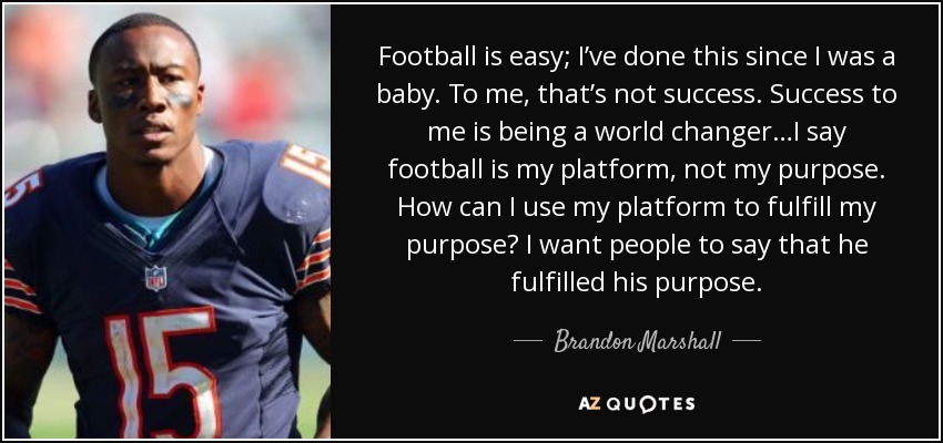 Football is easy; I’ve done this since I was a baby. To me, that’s not success. Success to me is being a world changer…I say football is my platform, not my purpose. How can I use my platform to fulfill my purpose? I want people to say that he fulfilled his purpose. - Brandon Marshall