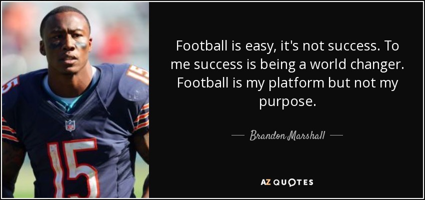 Football is easy, it's not success. To me success is being a world changer. Football is my platform but not my purpose. - Brandon Marshall