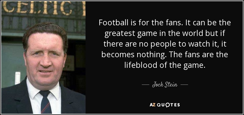 Football is for the fans. It can be the greatest game in the world but if there are no people to watch it, it becomes nothing. The fans are the lifeblood of the game. - Jock Stein