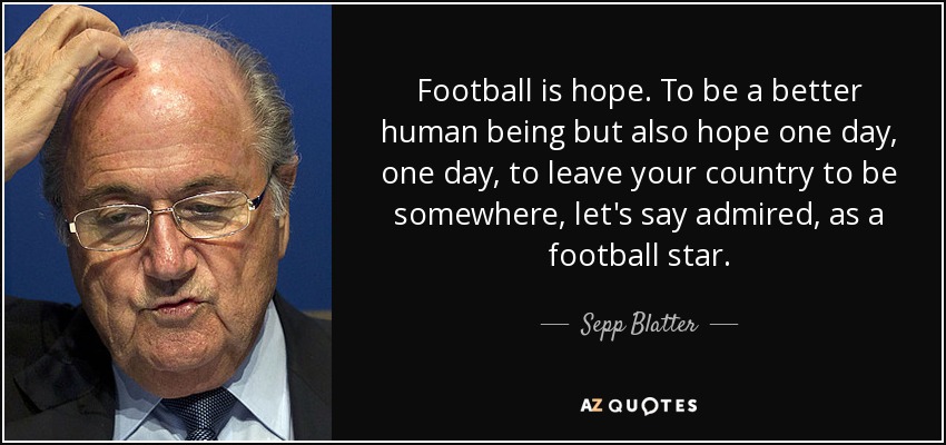 Football is hope. To be a better human being but also hope one day, one day, to leave your country to be somewhere, let's say admired, as a football star. - Sepp Blatter